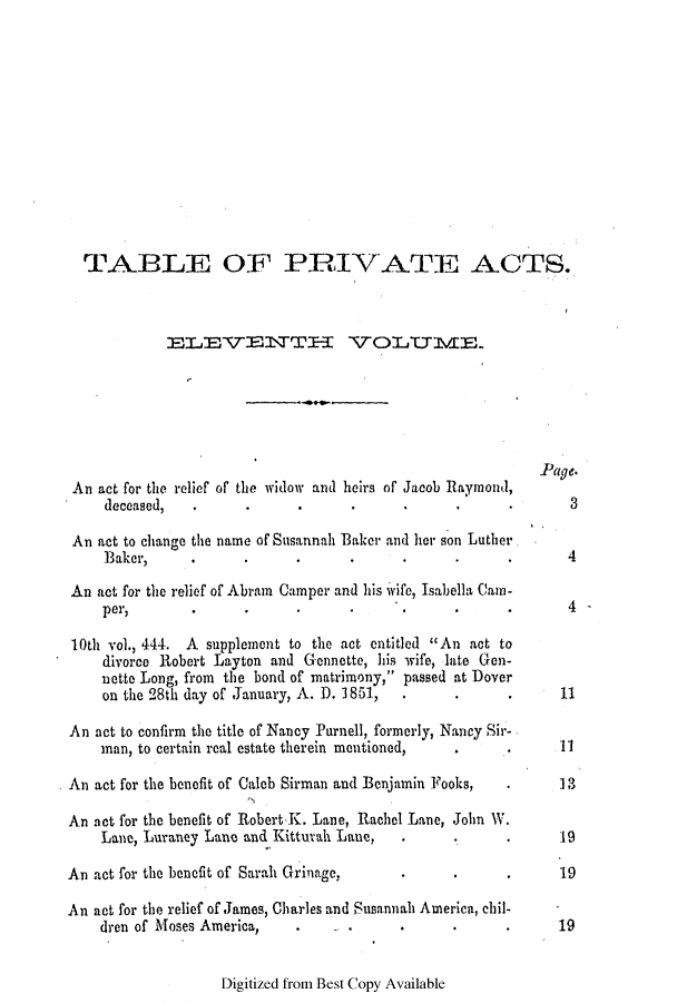handle is hein.ssl/ssde0156 and id is 1 raw text is: TABLE OF PRIVATE ACTS.
ELETTE1\TT              VOLTTIVE
Page.
An act for the relief of the widow and heirs of Jacob Raymond,
deceased,                                       .               3
An act to change the name of Susannah Baker and lir son Luther
Baker,      ..                                                 4
An act for the relief of Abram Camper and his wife, Isabella Cam-
per,        .      .       .                    .      .        4
10th vol., 444. A supplement to the act entitled An act to
divorce Robert Layton and Gennette, his wife, late Gen-
nette Long, from the bond of matrimony, passed at Dover
on the 28th day of January, A. D. 1851, . . . 11
An act to confirm the title of Nancy Purnell, formerly, Nancy Sir-
man, to certain real estate therein mentioned,  .      .       11
An act for the benefit of Caleb Sirman and Benjamin Fooks,  .       3
An act for the benefit of Robert K. Lane, Rachel Lane, John W.
Lane, Luraney Lane and Kitturah Lane,    .      .      .       19
An act for the benefit of Sarah Grinage,      .      .      .      19
An act for the relief of James, Charles and Susannah America, chil-
dren of Moses America,                          .              19

Digitized from Best Copy Available


