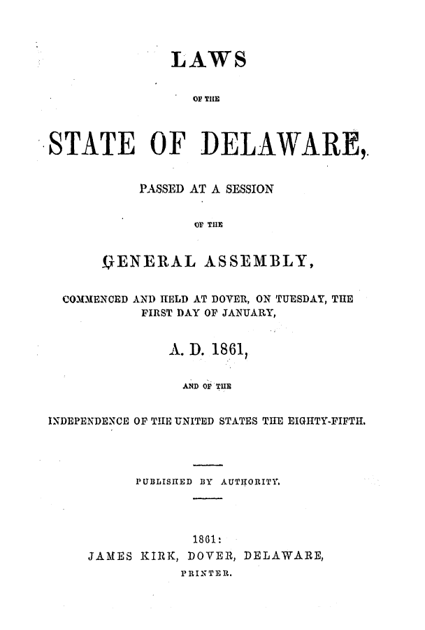 handle is hein.ssl/ssde0157 and id is 1 raw text is: LAWS
OF THE
STATE OF DELAWARE,.
PASSED AT A SESSION
Or THE
VENERAL ASSEMBLY,
COMMENCED AND HELD AT DOVER, ON TUESDAY, THE
FIRST DAY OF JANUARY,
A. D. 18.61,
AND OF THE
INDEPENDENCE OF THE UNITED STATES THE EIGHTY-FIFTH.
PUBLISITED BY AUTIORITY.

1861:
JAMES KIRK, DOVER, DELAWARE,
PRINTER.



