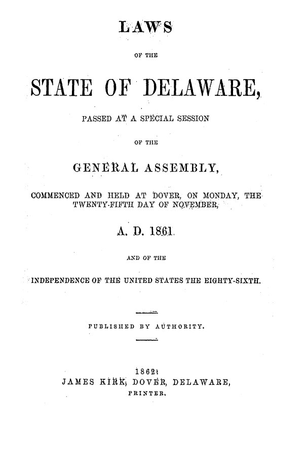 handle is hein.ssl/ssde0158 and id is 1 raw text is: LAW S
OF THE
STATE OF DELAWARE,

PASSED AT A SPECIAL SESSION
OF THE
GENERAL ASSEMBLY,

COMMENCED AND HELD AT DOVER, ON MONDAY, THE
TWENTY-FIFTH DAY OF NQYEMBER,
A. D. 18.61
AND OF THE
INDEPENDENCE OF THE UNITED STATES THE EIGHTY-SIXTH.
PUBLISHED BY AUTHORITY.
1862t
JAMES KIlkj DOVIO, DELAWARE,
PRINTER.


