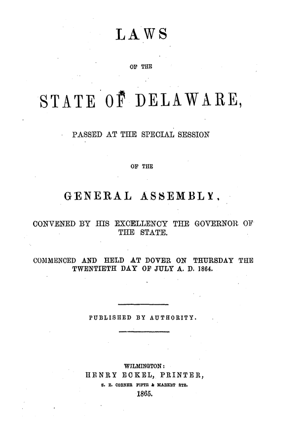 handle is hein.ssl/ssde0161 and id is 1 raw text is: LAWS

OF THE
STATE Of DELAWARE,
PASSED AT THE SPECIAL SESSION
OF THE

GENERAL

ASSEMBLY,

CONVENED BY HIS EXCELLENCY THE GOVERNOR OF
THE STATE.
COMMENCED AND HELD AT DOVER ON THURSDAY THE
TWENTIETH DAY OF JULY A. D. 1864.
PUBLISHED BY AUTHORITY.
WILMINGTON:
HENRY ECKEL, PRINTER,
S. E. CORNER FIFTH & MABEHT STS.
1865.


