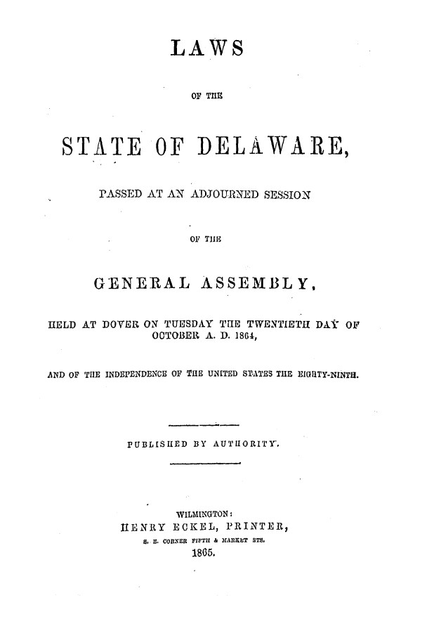 handle is hein.ssl/ssde0162 and id is 1 raw text is: LAWS
OF THE
STATE OF DELAWARE,

PASSED AT AN ADJOURNED SESSION
OF TH1E

GENERAL

ASSEMBLY,

HELD AT DOVER ON TUESDAY TUE TWENTIETH DAV OF
OTOBER A. D. 18G4,
AND OF THE INDEPENDENCE OF THE UNITED STATES THE EIGIITY-NINTIJ.
PUBLISHED BY AUTHORITY',
WILMINGTON:
11ENRY ECKEL, PRINTER,
S. B. CORNER FIFTH &  rmARET STs.
1865.


