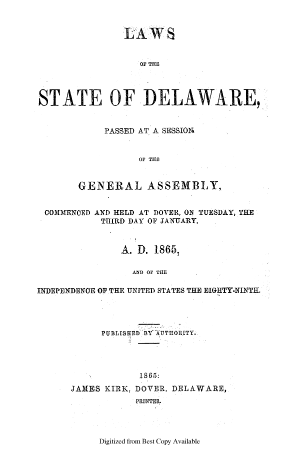handle is hein.ssl/ssde0163 and id is 1 raw text is: LAWS
OF THE
STATE OF DELAWARE,

PASSED AT A SESSION
OF THER
GENERAL ASSEMBLY,

COMMENCED AND HELD AT DOVER, ON TUESDAY, THE
THIRD DAY OF JANUARY,
A. D. 1865,
AND OF THE
INDEPENDENCE OF THE UNITED STATES THE EIGHTY-NINTH.

PUBLISHED BY AUTHORITY.
1865:
JAMES KIRK, DOVER, DELAWARE,
PRINTER.

Digitized from Best Copy Available


