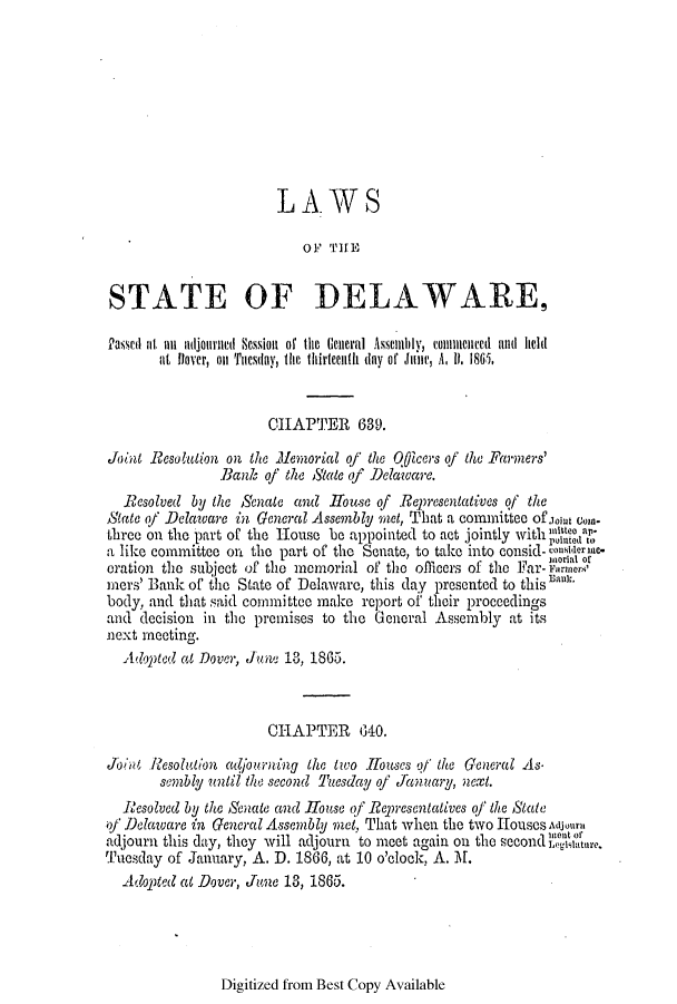 handle is hein.ssl/ssde0164 and id is 1 raw text is: LAWS
OF TIHE
STATE OF DELAWARE,
Pascil at an adjourned Session. of the General Asemibly, comeiicnted ald held
at  lover, on Tuesday, the thirteenth day of Jane, A. I. 1865,
CHAPTER 639.
Joint Resolution on the lemorial of the O0icers of the Farners'
Bank of the Sate (f Delaware.
Rcsolved by the Senate and House of Representatives of the
State of Delaware in General Assembly met, That a committee ofjoint c)-
three on the part of the House be appointed to act jointly withu   to
a like committee on the part of the Senate, to take into consid- considerie-
inorial of
oration the subject of the memorial of the officers of the Far- varner
mers' Bank of the State of Delaware, this day presented to this san.
body, and that said committee make report of their proceedings
and decision in the premises to the General Assembly at its
next meeting.
Alopted at Dover, June 13, 1865.
CHAPTER      040.
Join Resolution adfjourning the two  oses of the General As.
sembly until the second 'lesday of January, next.
Resolved by the Senate and Hoiuse of Representatives of the State
of Delaware in General Assembly met, That when the two Houses Ajourn,
adjourn this day, they will adjourn to meet again on the second 1ntor
Tuesday of January, A. D. 1866, at 10 o'clock, A. M.
Adopted at Dover, June 13, 1865.

Digitized from Best Copy Available


