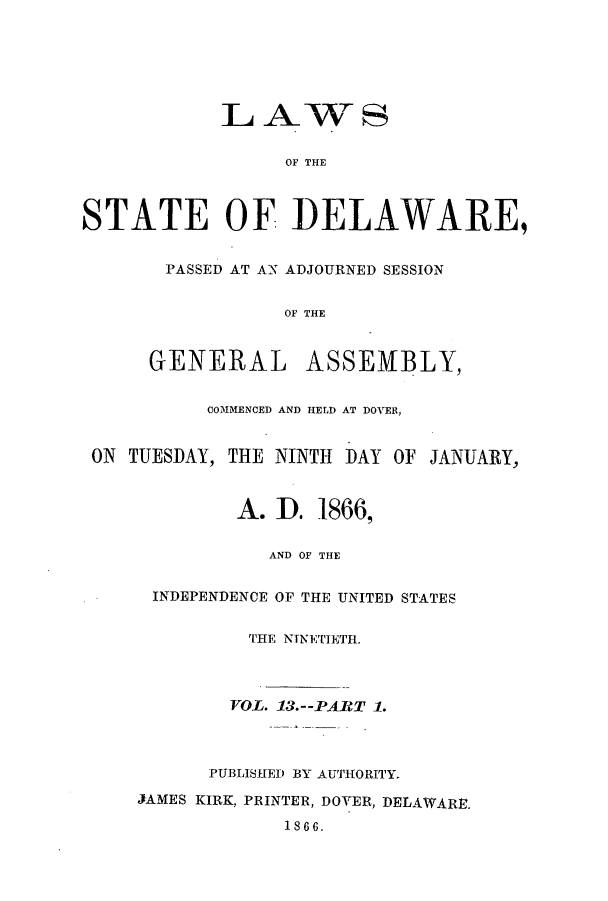 handle is hein.ssl/ssde0165 and id is 1 raw text is: LAWS
STATE OF DELAWARE,
PASSED AT AN ADJOURNED SESSION
OF THE
GENERAL ASSEMBLY,
COMMENCED AND HELD AT DOVER,
ON TUESDAY, THE NINTH DAY OF JANUARY,
A. I). 1866,
AND OF THE
INDEPENDENCE OF THE UNITED STATES
THE NINETIETH.
VOL. 13.--PART 1.
PUBLISHED BY AUTHORITY.
JAMES KIRK, PRINTER, DOVER, DELAWARE.
1866.


