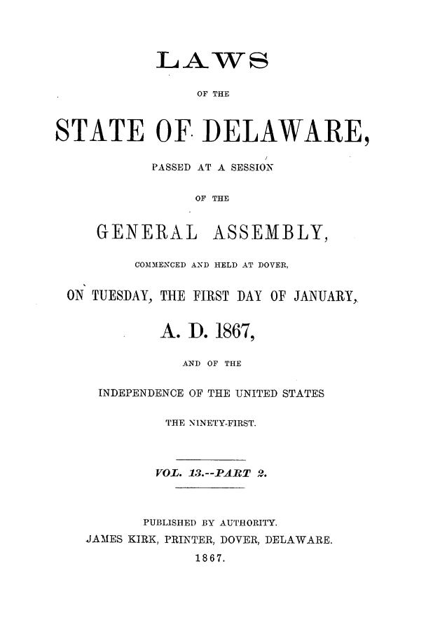 handle is hein.ssl/ssde0166 and id is 1 raw text is: LAWS
STATE OF DELAWARE,
PASSED AT A SESSION
OF THE
GENERAL ASSEMBLY,
COMMENCED AND HELD AT DOVER,
ON TUESDAY, THE FIRST DAY OF JANUARY,.
A. ID. 1867,
AND OF THE
INDEPENDENCE OF THE UNITED STATES
THE NINETY-FIRST.

VOL. 13.--PART 2.
PUBLISHED BY AUTHORITY.
JAMES KIRK, PRINTER, DOVER, DELAWARE.
1867.


