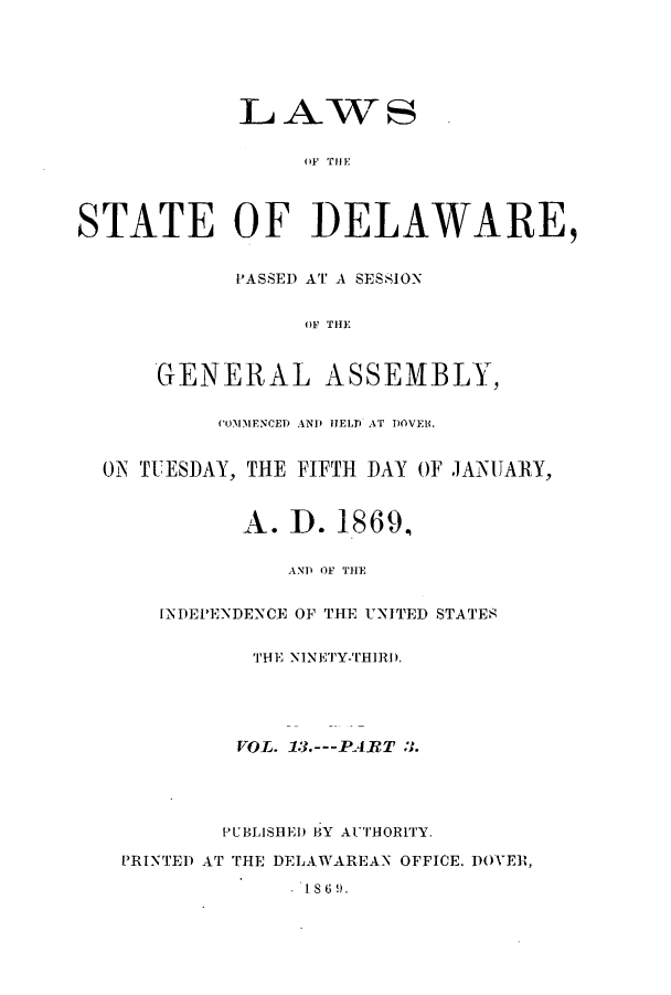 handle is hein.ssl/ssde0167 and id is 1 raw text is: LAWAS
OF} THEl
STATE OF DELAWARE,
PASSED AT A SESSION
OF THE
GENERAL ASSEMBLY,
COMMENCED AND HELP AT DOVEll.
ON TUESDAY, THE FIFTH DAY OF JANUARY,
A. D. 1869,
AND OF THE
INDEPIENDENCE OF THE UNITED STATES
'IHE NINETY-THIRI).
VOL. 13.---PART 3.
PUBLISHED BY AUTHORITY.
PRINTED AT THE DELAWAREAN OFFICE. DOVER,
1869.


