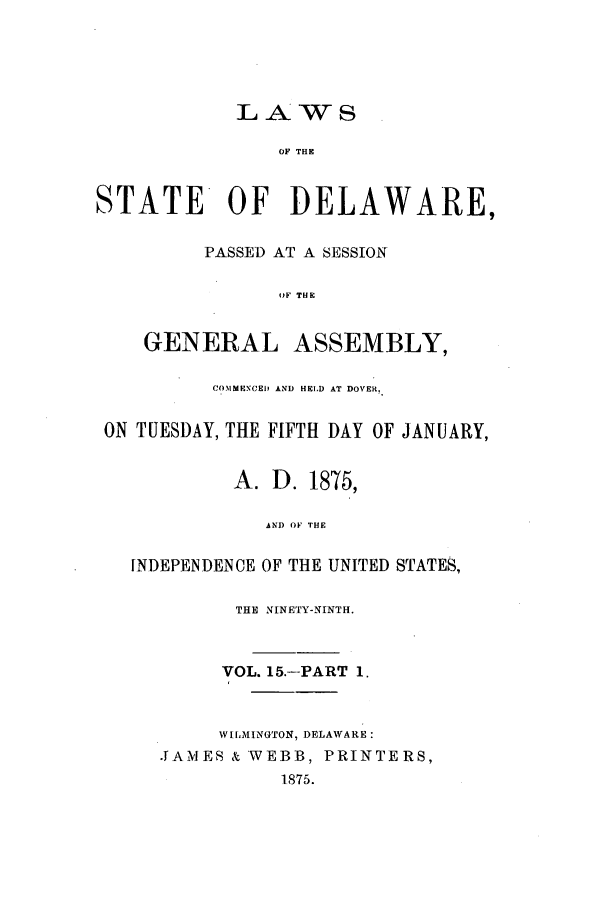 handle is hein.ssl/ssde0170 and id is 1 raw text is: LAWS
OF THE
STATE OF DELAWARE,
PASSED AT A SESSION
OF THE
GENERAL ASSEMBLY,
COMMENCED AND HELD AT DOVER.
ON TUESDAY, THE FIFTH DAY OF JANUARY,
A. D. 1875,
AND OF THE
INDEPENDENCE OF THE UNITED STATES,
THE NINETY-NINTH.
VOL. 15.--PART 1.
WILMINGTON, DELAWARE:
.JAMES & WEBB, PRINTERS,
1875.


