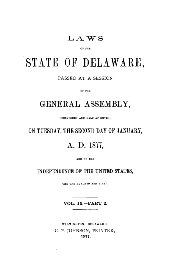 handle is hein.ssl/ssde0171 and id is 1 raw text is: LAWS
OF THE
STATE OF DELAWARE,
PASSED AT A SESSION
OF THE
GENERAL ASSEMBLY,
COMMENCED AND HELD AT DOVER,
ON TUESDAY, THE SECOND DAY OF JANUARY,
A. D. 1877,
AND OF THE
INDEPENDENCE OF THE UNITED STATES,
THE ONE HUNDRED AND FIRST.
VOL. 15.-PART 2.
WILMINGTON, DELAWARE:
C. P. JOHNSON, PRINTER,
1877.


