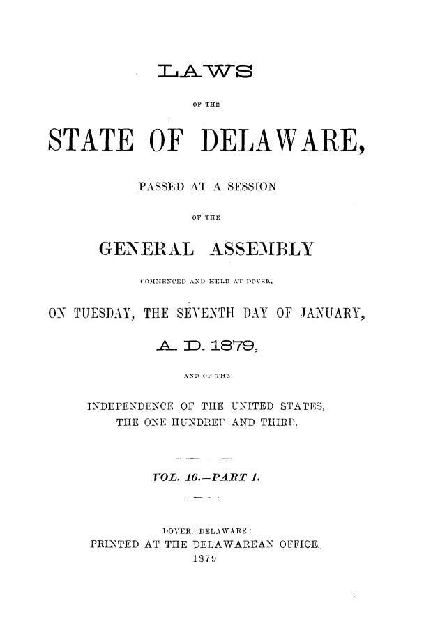 handle is hein.ssl/ssde0172 and id is 1 raw text is: LAWS
OF THE
STATE OF DELAWARE,

PASSED AT A SESSION
or A E
GENEL ASSEMBLY

(OMMENCED AND HELD AT DOVER,
ON TUESDAY, THE SEVENTH DAY OF JANUARY,
A. ID. 1879,
AN) OF THE
INDEPENDENCE OF THE UNITED STATES,
THE ONE HUNDREP AND THIR).

VOL. 16.-PART 1.
DOVER, DELAWARE:
PRINTED AT THE DELAWAREAN OFFICE
1879


