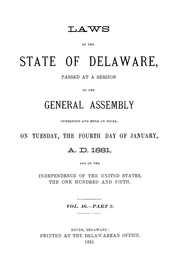 handle is hein.ssl/ssde0173 and id is 1 raw text is: L1AWS
OF THE
STATE OF DELAWARE,

PASSED AT A SESSION
OF ASTHE
GENERAL ASSEMBLY

COMMENCED AND HELD AT DOVER,
ON TUESDAY, THE FOURTH DAY OF JANUARY,
A-. ID. 1881,
AND OF THE
INDEPENDENCE OF THE UNITED STATES,
THE ONE HUNDRED AND FIFTH.,

VOL. 16.--PABvT 2.
DOVER, DELAWARE:
PRINTED AT THE DELAWAREAN OFFICE,
1881.


