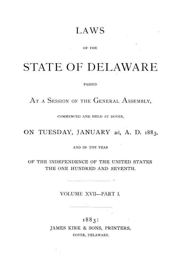handle is hein.ssl/ssde0174 and id is 1 raw text is: LAWS
OF THE
STATE OF DELAWARE
PASSED
AT A SESSION OF THE GENERAL ASSEMBLY,
COMMENCED AND HELD AT DOVER,

ON TUESDAY, JANUARY

2d, A. D. 1883,

AND IN THE YEAR
OF THE INDEPENDENCE OF THE UNITED STATES
THE ONE HUNDRED AND SEVENTH.
VOLUME XVII-PART I.
[883:
JAMES KIRK & SONS, PRINTERS,
DOVER, DELAWARE.



