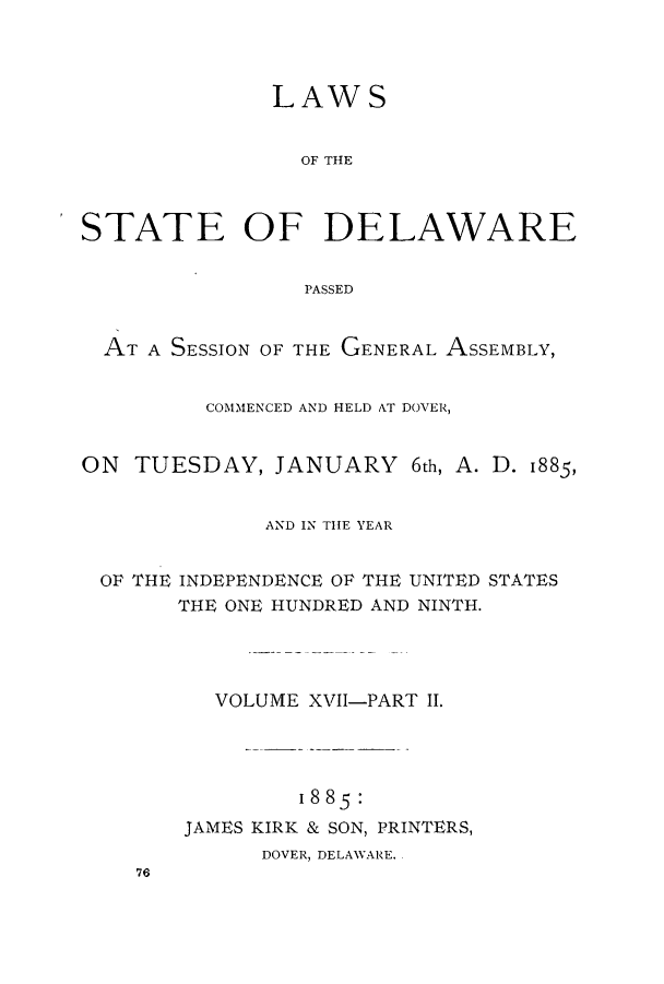 handle is hein.ssl/ssde0175 and id is 1 raw text is: 



              LAWS


                OF THE



STATE OF DELAWARE


                 PASSED


  AT A SESSION OF THE GENERAL ASSEMBLY,


         COMMENCED AND HELD AT DOVER,


ON  TUESDAY,  JANUARY 6th,  A. D. 1885,


              AND IN THE YEAR


 OR THE INDEPENDENCE OF THE UNITED STATES
       THE ONE HUNDRED AND NINTH.




          VOLUME XVII-PART II.




                1885:
        JAMES KIRK & SON, PRINTERS,
             DOVER, DELAWARE..
    76


