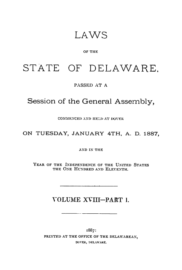handle is hein.ssl/ssde0176 and id is 1 raw text is: LAWS
OF THE
STATE OF DELAWARE,
PASSE) AT A
Session of the General Assembly,
COMMENCED AND HELD AT DOVER
ON TUESDAY, JANUARY 4TH, A. D. 1887,
AND IN THE
YEAR OF THE INDEPENDENCE OF THE UNITED STATES
THE ONE HUNDRED AND ELEVENTH.
VOLUME XVIII-PART 1.
1887:
PRINTED AT THE OFFICE OF THE DELAWAREAN,
DOVER, DELAWARE.


