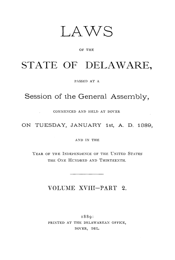 handle is hein.ssl/ssde0177 and id is 1 raw text is: LAWS
OF THE
STATE OF DELAWARE,
PASSED AT A
Session of the General Assembly,
COMMENCED AND HELD AT DOVER
ON TUESDAY, JANUARY 1st, A. D. 1889,
AND IN THE
YEAR OF THE INDEPENDENCE OF THE UNITED STATES'
THE ONE HUNDRED AND THIRTEENTH.
VOLUME XVIII-PART         2.
1889:
PRINTED AT THE DELAWAREAN OFFICE,
DOVER, DEL.


