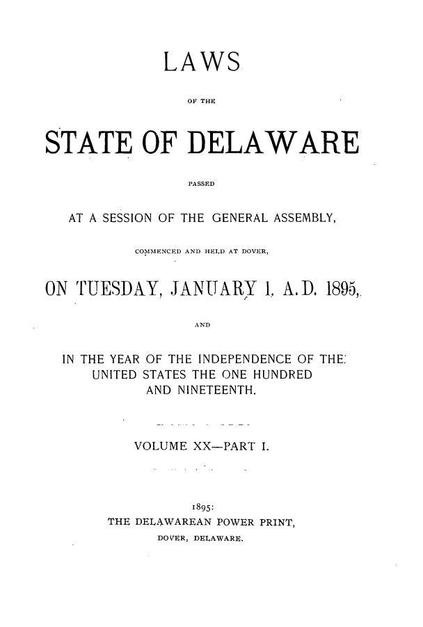 handle is hein.ssl/ssde0180 and id is 1 raw text is: LAWS
OF THE
STATE OF DELAWARE
PASSED
AT A SESSION OF THE GENERAL ASSEMBLY,
COMMENCED AND HELD AT DOVER,
ON TUESDAY, JANUARY 1. A. D. 1895,
AND

IN THE YEAR
UNITED

OF THE INDEPENDENCE OF THE:
STATES THE ONE HUNDRED
AND NINETEENTH.

VOLUME XX-PART I.
1895:
THE DELAWAREAN POWER PRINT,
DO VER, DELAWARE.



