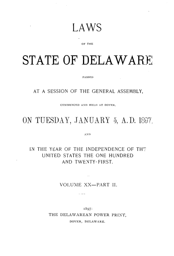 handle is hein.ssl/ssde0181 and id is 1 raw text is: LAWS
OF THE
STATE OF DELAWARE
PASSFD
AT A SESSION OF THE GENERAL ASSEMBLY,
COMDIENCED AND HELD AT DOVER,
ON TUESDAY, JANUARY 5, A. D. 189P
AND
IN THE YEAR OF THE INDEPENDENCE OF TH7
UNITED STATES THE ONE HUNDRED
AND TWENTY-FIRST.

VOLUME XX-PART II.
897:
THE DELAWAREAN POWER PRINT,
DOVER, DELAWARE.


