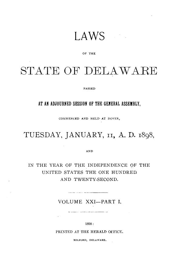 handle is hein.ssl/ssde0182 and id is 1 raw text is: LAWS
OF THE
STATE OF DELAWARE
PASSED
AT AN ADJOURNED SESSION OF THE GENERAL ASSEMBLY,
COMMENCED AND HELD AT DOVER,
TUESDAY, JANUARY, ii, A. D. 1898,
AND
IN THE YEAR OF THE INDEPENDENCE OF THE
UNITED STATES TIE ONE HUNDRED
AND TWENTY-SECOND.

VOLUME

XXI-PART .

1898 :

PRINTED AT THE HERALD OFFICE.

MILFORD, DELAWARE.



