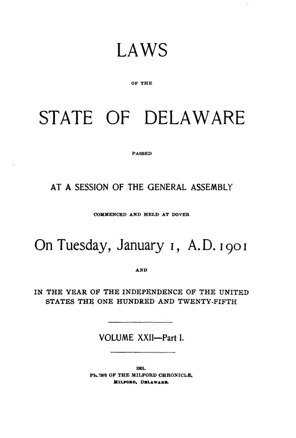 handle is hein.ssl/ssde0184 and id is 1 raw text is: LAWS
OF THE
STATE OF DELAWARE
PASSED

AT A SESSION OF THE GENERAL ASSEMBLY
COMMENCED AND HELD AT DOVER

On Tuesday, January i,

A.D. 190i

AND

IN THE YEAR OF THE INDEPENDENCE OF THE UNITED
STATES THU ONE HUNDRED AND TWENTY-FIFTH
VOLUME XXII-Part 1.
1901.
Ph389 OF THE MILFORD CHRONICLE,
MILmoMD, DULAWAna.


