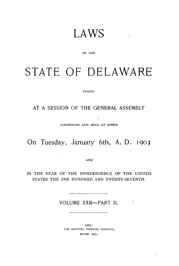 handle is hein.ssl/ssde0185 and id is 1 raw text is: LAWS
OF THE.
STATE OF DELAWARE
PASSED,
AT A SESSION OF THE GENERAL ASSEMBLY
COMMENCED AND HELD AT' DOVER

On Tuesday,

January 6th,

A. D. 1903

AND

IN THE YEAR OF THE INDEPENDENCE OF THE UNITED
STATES THE ONE HUNDRED AND TWENTY-SEVENTH.
VOLUME XXII-PART II.
1903:
THE SENTINEL PRINTING COMPANY,
IOVER.. DEL..


