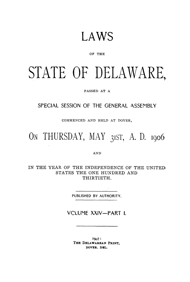 handle is hein.ssl/ssde0187 and id is 1 raw text is: LAWS
OF THE
STATE OF DELAWARE,
PASSED AT A
SPECIAL SESSION OF THE GENERAL ASSEMBLY
COMMENCED AND HELD AT DOVER,

ON THURSDAY, MAY

31ST,

A. D. 1906

AND

IN THE YEAR OF THE INDEPENDENCE OF THE UNITED
STATES THE ONE HUNDRED AND
THIRTIETH.
PUBLISHED BY AUTHORITY.
VCLUME XXIV-PART I.
I907 :
THE DELAWAREAN PRINT,
DOVER. DEL.


