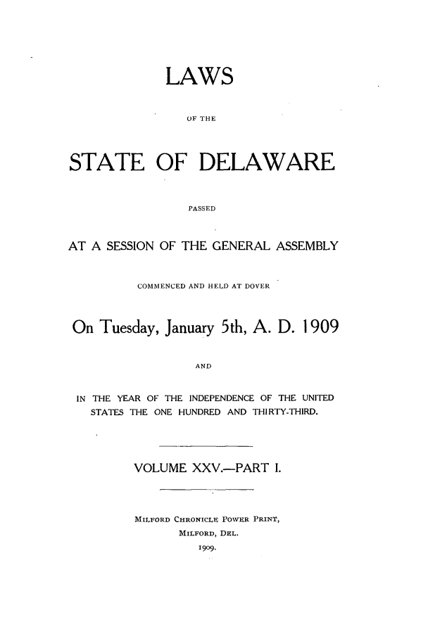 handle is hein.ssl/ssde0188 and id is 1 raw text is: LAWS
OF TIHE
STATE OF DELAWARE
PASSED
AT A SESSION OF THE GENERAL ASSEMBLY
COMMENCED AND HELD AT DOVER
On Tuesday, January 5th, A. D. 1909
AND
IN THE YEAR OF THE INDEPENDENCE OF THE UNITED
STATES THE ONE HUNDRED AND THIRTY-THIRD.

VOLUME XXV.-PART 1.
MILFORD CHRONICLE POWER PRINT,
MILFORD, DEL.
1909.


