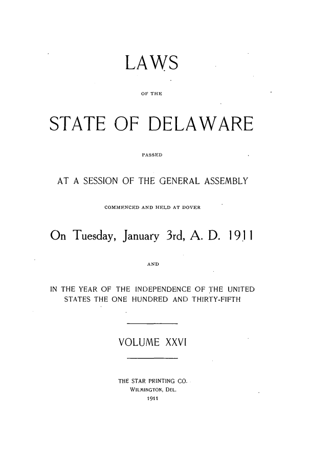 handle is hein.ssl/ssde0189 and id is 1 raw text is: LAWS
OF THE
STATE OF DELAWARE
PASSED
AT A SESSION OF THE GENERAL ASSEMBLY
COMMENCED AND HELD AT DOVER
On Tuesday, January 3rd, A. D. 1 911
AND
IN THE YEAR OF THE INDEPENDENCE OF THE UNITED
STATES THE ONE HUNDRED AND THIRTY-FIFTH

VOLUME XXVI
THE STAR PRINTING CO.
WILMINGTON, DEL.
1911


