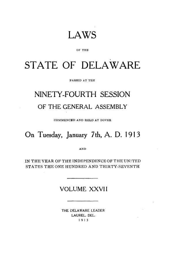handle is hein.ssl/ssde0190 and id is 1 raw text is: LAWS
OF THE
STATE OF DELAWARE
PASSED AT THE
NINETY-FOURTH SESSION
OF THE GENERAL ASSEMBLY
COMMENCED AND HELD AT DOVER
On Tuesday, January 7th, A. D. 1 91 3
AND
IN THE YEAR OF THE INDEPENDENCE OF THE UNITED
STATES THE ONE HUNDRED AND THIRTY-SEVENTH

VOLUME XXVII
THE DELAWARE LEADER
LAUREL, DEL.
1913


