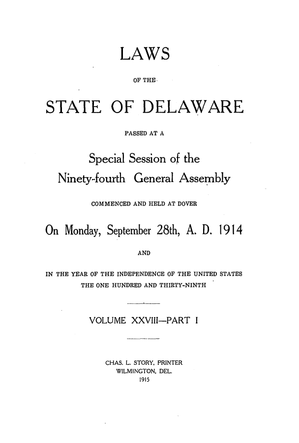 handle is hein.ssl/ssde0191 and id is 1 raw text is: LAWS
OF THE.
STATE OF DELAWARE
PASSED AT A
Special Session of the
Ninety-fourth General Assembly
COMMENCED AND HELD AT DOVER
On Monday, September 28th, A. D. 1914
AND
IN THE YEAR OF THE INDEPENDENCE OF THE UNITED STATES
THE ONE HUNDRED AND THIRTY-NINTH
VOLUME XXVIII-PART I
CHAS. L. STORY, PRINTER
WILMINGTON, DEL.
1915


