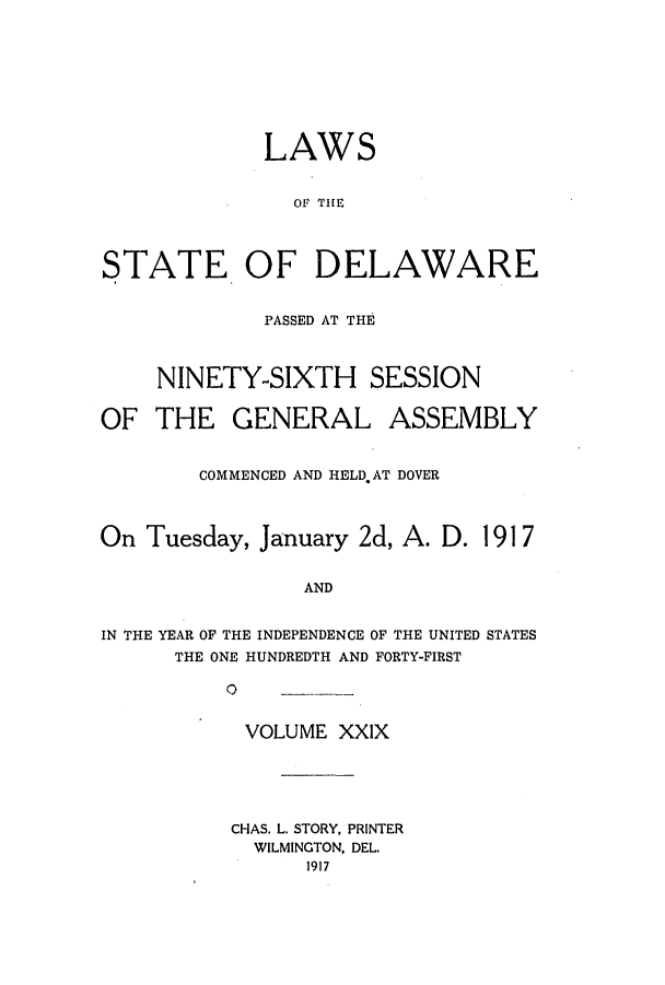 handle is hein.ssl/ssde0192 and id is 1 raw text is: LAWS
OF THEC
STATE OF DELAWARE
PASSED AT THE
NINETY-SIXTH SESSION
OF THE GENERAL ASSEMBLY
COMMENCED AND HELD AT DOVER
On Tuesday, January 2d, A. D. 1917
AND
IN THE YEAR OF THE INDEPENDENCE OF THE UNITED STATES
THE ONE HUNDREDTH AND FORTY-FIRST
0         -

VOLUME XXIX
CHAS. L. STORY, PRINTER
WILMINGTON, DEL.
1917


