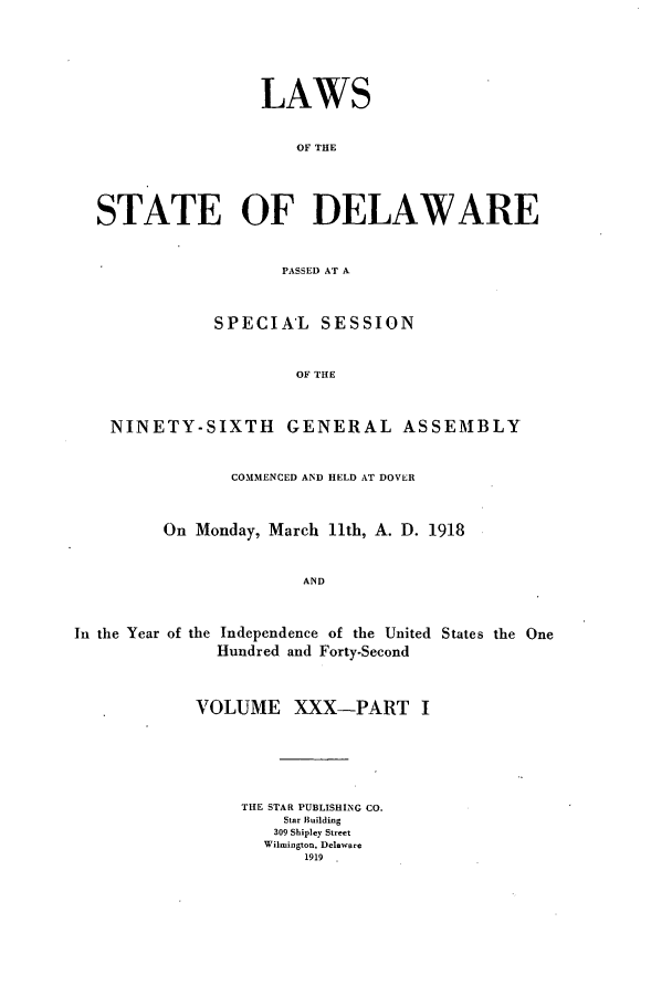 handle is hein.ssl/ssde0193 and id is 1 raw text is: LAWS
OF THE
STATE OF DELAWARE
PASSED AT A
SPECIAL SESSION
OF THE
NINETY-SIXTH GENERAL ASSEMBLY
COMMENCED AND HELD AT DOVER
On Monday, March 11th, A. D. 1918

AND

In the Year of the Independence of the United States the One
Hundred and Forty-Second
VOLUME XXX-PART I
THE STAR PUBLISHING CO.
Star Building
309 Shipley Street
Wilmington, Delaware
1919


