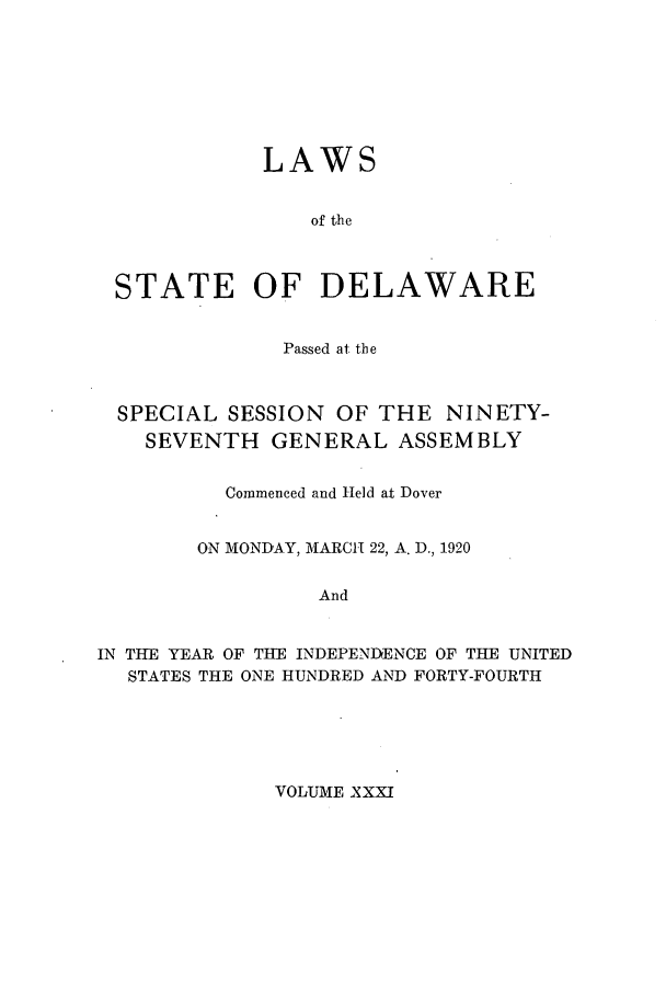 handle is hein.ssl/ssde0195 and id is 1 raw text is: LAWS

of the
STATE OF DELAWARE
Passed at the
SPECIAL SESSION OF THE NINETY-
SEVENTH GENERAL ASSEMBLY
Commenced and Held at Dover
ON MONDAY, MARCH 22, A. D., 1920
And
IN THE YEAR OF THE INDEPENDENCE OF THE UNITED
STATES THE ONE HUNDRED AND FORTY-FOURTH

VOLUME XXXI


