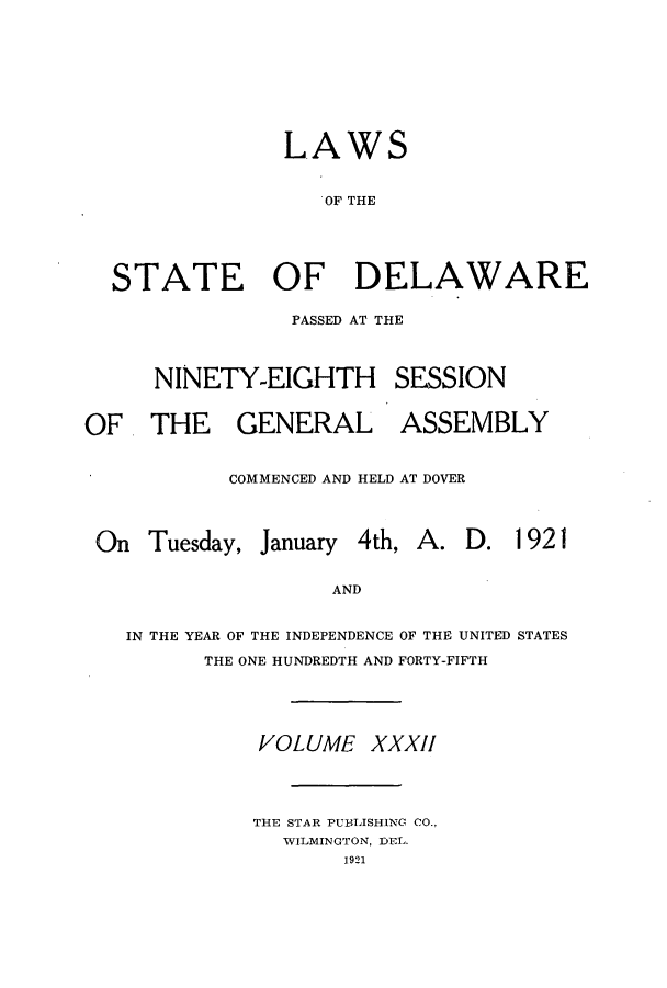 handle is hein.ssl/ssde0196 and id is 1 raw text is: LAWS
OF THE
STATE OF DELAWARE

PASSED AT THE
NINETY-EIGHTH SESSION

OF THE GENERAL

ASSEMBLY

COMMENCED AND HELD AT DOVER

On Tuesday,

January 4th,

A. D. 1921

AND

IN THE YEAR OF THE INDEPENDENCE OF THE UNITED STATES
THE ONE HUNDREDTH AND FORTY-FIFTH
VOLUME XXXII
THE STAR PUBLISHING CO.,
WILMINGTON, DEL.
1921


