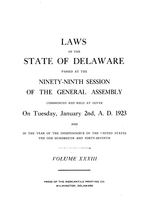 handle is hein.ssl/ssde0197 and id is 1 raw text is: LAWS
OF THE
STATE OF DELAWARE
PASSED AT THE
NINETY-NINTH SESSION
OF THE GENERAL ASSEMBLY
COMMENCED AND HELD AT DOVER
On Tuesday, January 2nd, A. D. 1923
AND
IN THE YEAR OF THE INDEPENDENCE OF THE UNITED STATES
THE ONE HUNDREDTH AND FORTY-SEVENTH

VOLUME XXXIII

PRESS OF THE MERCANTILE PRINTING CO.
WILMINGTON, DELAWARE



