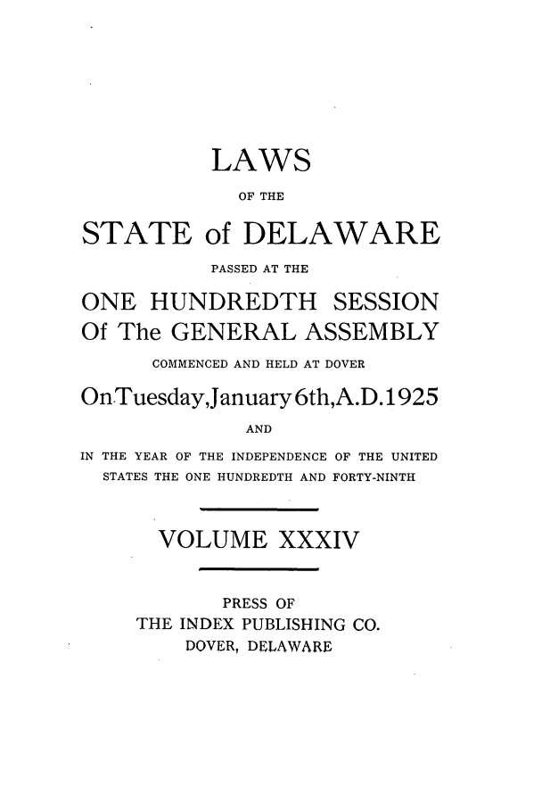 handle is hein.ssl/ssde0198 and id is 1 raw text is: LAWS
OF THE
STATE of DELAWARE
PASSED AT THE
ONE HUNDREDTH SESSION
Of The GENERAL ASSEMBLY
COMMENCED AND HELD AT DOVER
On.Tuesday,January 6th,A.D.1925
AND
IN THE YEAR OF THE INDEPENDENCE OF THE UNITED
STATES THE ONE HUNDREDTH AND FORTY-NINTH
VOLUME XXXIV
PRESS OF
THE INDEX PUBLISHING CO.
DOVER, DELAWARE


