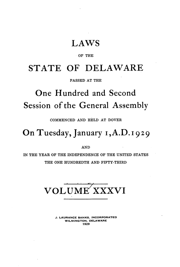 handle is hein.ssl/ssde0200 and id is 1 raw text is: LAWS
OF THE
STATE OF DELAWARE
PASSED AT THE
One Hundred and Second
Session ofthe General Assembly
COMMENCED AND HELD AT DOVER
On Tuesday, January I,A.D. 1929
AND
IN THE YEAR OF THE INDEPENDENCE OF THE UNITED STATES
THE ONE HUNDREDTH AND FIFTY-THIRD

VOLUME XXXVI
J. LAURANCE BANKS, INCORPORATED
WILMINGTON, DELAWARE
1929


