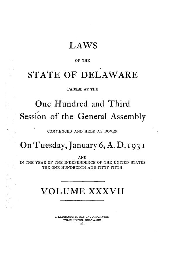 handle is hein.ssl/ssde0201 and id is 1 raw text is: LAWS
OF THE
STATE OF DELAWARE
PASSED AT THE
One Hundred and Third

Session

of the General Assembly

COMMENCED AND HELD AT DOVER
On Tuesday, January 6, A. D. 193 1
AND
IN THE YEAR OF THE INDEPENDENCE OF THE UNITED STATES
THE ONE HUNDREDTH AND FIFTY-FIFTH
VOLUME XXXVII
J. LAURANCE B. NKS, INCORPORATED
WILMINGTON, DELAWARE
1931


