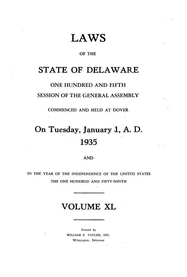 handle is hein.ssl/ssde0204 and id is 1 raw text is: LAWS
OF THE
STATE OF DELAWARE
ONE HUNDRED AND FIFTH
SESSION OF THE GENERAL ASSEMBLY
COMMENCED AND HELD AT DOVER
On Tuesday, January 1, A. D.
1935
AND
IN THE YEAR OF THE INDEPENDENCE OF THE UNITED STATES
THE ONE HUNDRED AND FIFTY-NINTH
VOLUME XL
Printed by
WILLIAM E. TAYLOR, INC.
Wilmington, Delaware


