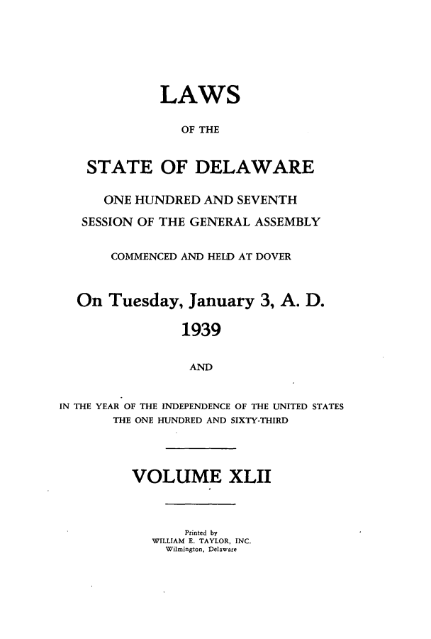 handle is hein.ssl/ssde0206 and id is 1 raw text is: LAWS
OF THE
STATE OF DELAWARE
ONE HUNDRED AND SEVENTH
SESSION OF THE GENERAL ASSEMBLY
COMMENCED AND HELD AT DOVER
On Tuesday, January 3, A. D.
1939
AND
IN THE YEAR OF THE INDEPENDENCE OF THE UNITED STATES
THE ONE HUNDRED AND SIXTY-THIRD

VOLUME XLII
Printed by
WILLIAM E. TAYLOR, INC.
Wilmington, Delaware


