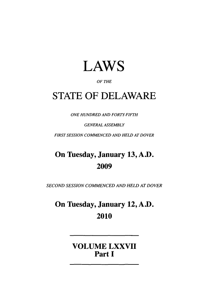 handle is hein.ssl/ssde0209 and id is 1 raw text is: LAWS
OF THE
STATE OF DELAWARE
ONE HUNDRED AND FORTY-FIFTH
GENERAL ASSEMBLY
FIRST SESSION COMMENCED AND HELD AT DOVER
On Tuesday, January 13, A.D.
2009
SECOND SESSION COMMENCED AND HELD AT DOVER
On Tuesday, January 12, A.D.
2010
VOLUME LXXVII
Part I


