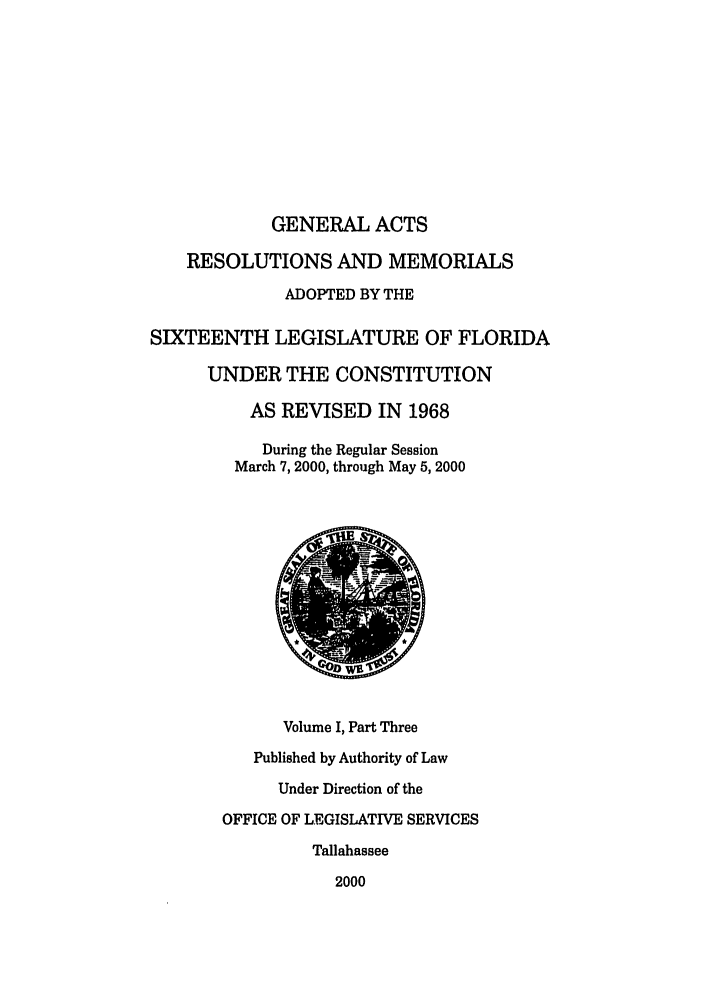 handle is hein.ssl/ssfl0005 and id is 1 raw text is: GENERAL ACTS

RESOLUTIONS AND MEMORIALS
ADOPTED BY THE
SIXTEENTH LEGISLATURE OF FLORIDA
UNDER THE CONSTITUTION
AS REVISED IN 1968
During the Regular Session
March 7, 2000, through May 5, 2000
Volume I, Part Three
Published by Authority of Law
Under Direction of the
OFFICE OF LEGISLATIVE SERVICES
Tallahassee
2000


