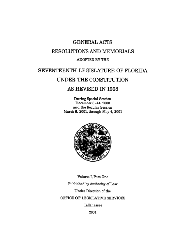 handle is hein.ssl/ssfl0009 and id is 1 raw text is: GENERAL ACTS

RESOLUTIONS AND MEMORIALS
ADOPTED BY THE
SEVENTEENTH LEGISLATURE OF FLORIDA
UNDER THE CONSTITUTION
AS REVISED IN 1968
During Special Session
December 8 -14, 2000
and the Regular Session
March 6, 2001, through May 4, 2001
Voluine I, Part One
Published by Authority of Law
Under Direction of the
OFFICE OF LEGISLATIVE SERVICES
Tallahassee
2001


