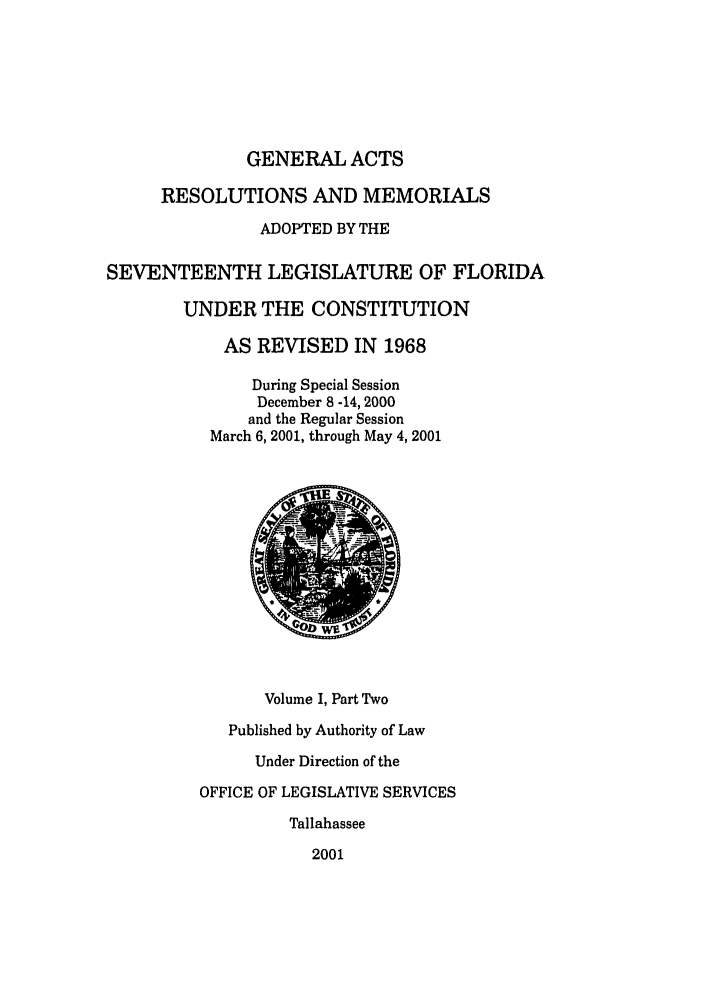 handle is hein.ssl/ssfl0010 and id is 1 raw text is: GENERAL ACTS
RESOLUTIONS AND MEMORIALS
ADOPTED BY THE
SEVENTEENTH LEGISLATURE OF FLORIDA
UNDER THE CONSTITUTION
AS REVISED IN 1968
During Special Session
December 8 -14, 2000
and the Regular Session
March 6, 2001, through May 4, 2001
Volume I, Part Two
Published by Authority of Law
Under Direction of the
OFFICE OF LEGISLATIVE SERVICES
Tallahassee
2001


