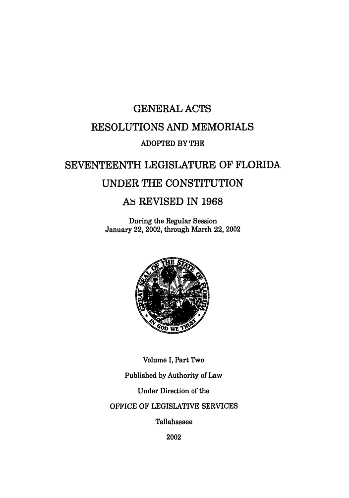 handle is hein.ssl/ssfl0015 and id is 1 raw text is: GENERAL ACTS
RESOLUTIONS AND MEMORIALS
ADOPTED BY THE
SEVENTEENTH LEGISLATURE OF FLORIDA.
UNDER THE CONSTITUTION
Ab REVISED IN 1968
During the Regular Session
January 22, 2002, through March 22, 2002
Volume I, Part Two
Published by Authority of Law
Under Direction of the
OFFICE OF LEGISLATIVE SERVICES
Tallahassee
2002


