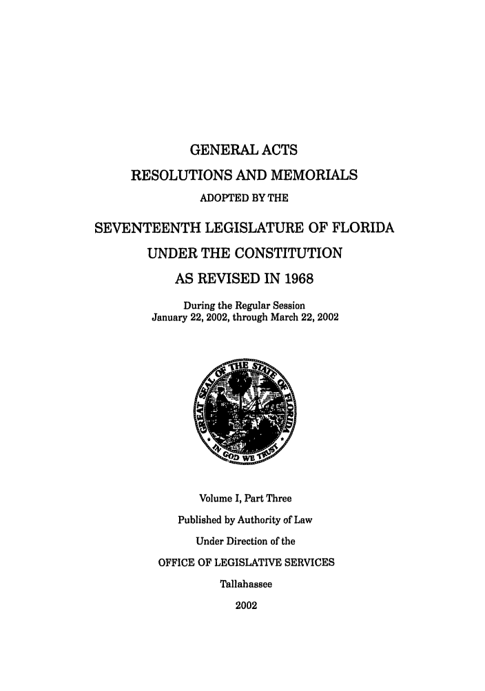 handle is hein.ssl/ssfl0016 and id is 1 raw text is: GENERAL ACTS
RESOLUTIONS AND MEMORIALS
ADOPTED BY THE
SEVENTEENTH LEGISLATURE OF FLORIDA
UNDER THE CONSTITUTION
AS REVISED IN 1968
During the Regular Session
January 22, 2002, through March 22, 2002
Volume I, Part Three
Published by Authority of Law
Under Direction of the
OFFICE OF LEGISLATIVE SERVICES
Tallahassee
2002


