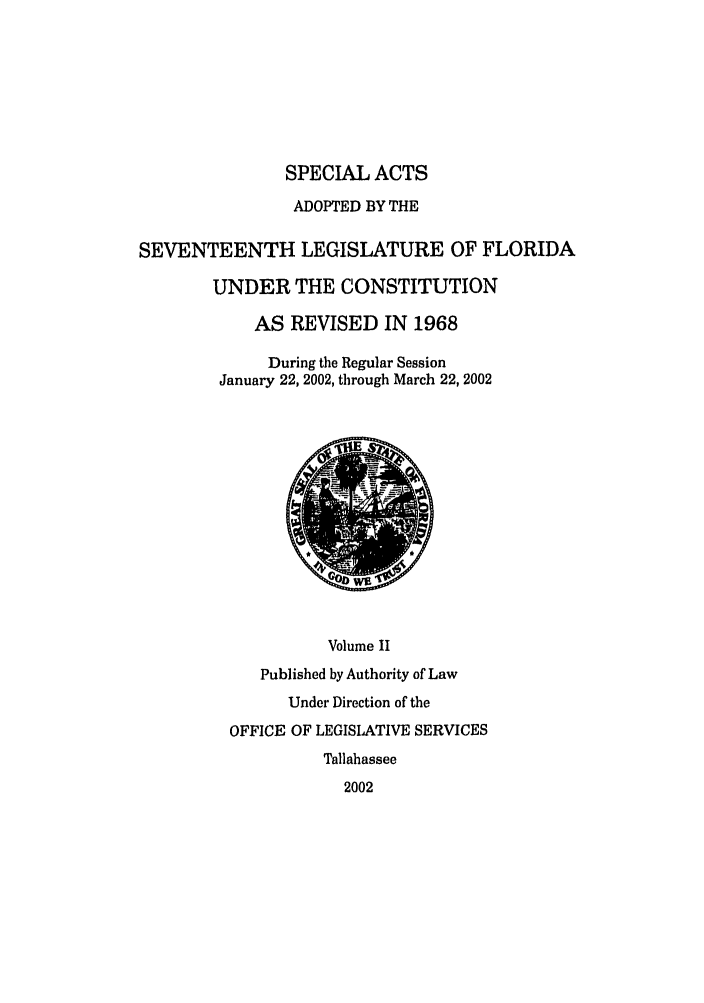 handle is hein.ssl/ssfl0018 and id is 1 raw text is: SPECIAL ACTS
ADOPTED BY THE
SEVENTEENTH LEGISLATURE OF FLORIDA
UNDER THE CONSTITUTION
AS REVISED IN 1968
During the Regular Session
January 22, 2002, through March 22, 2002
Volume II
Published by Authority of Law
Under Direction of the
OFFICE OF LEGISLATIVE SERVICES
Tallahassee
2002


