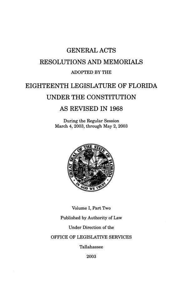 handle is hein.ssl/ssfl0020 and id is 1 raw text is: GENERAL ACTS

RESOLUTIONS AND MEMORIALS
ADOPTED BY THE
EIGHTEENTH LEGISLATURE OF FLORIDA
UNDER THE CONSTITUTION
AS REVISED IN 1968
During the Regular Session
March 4, 2003, through May 2, 2003
Volume I, Part Two
Published by Authority of Law
Under Direction of the
OFFICE OF LEGISLATIVE SERVICES
Tallahassee
2003


