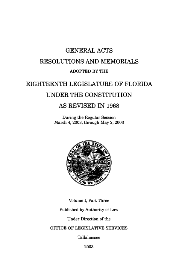 handle is hein.ssl/ssfl0021 and id is 1 raw text is: GENERAL ACTS
RESOLUTIONS AND MEMORIALS
ADOPTED BY THE
EIGHTEENTH LEGISLATURE OF FLORIDA
UNDER THE CONSTITUTION
AS REVISED IN 1968
During the Regular Session
March 4, 2003, through May 2, 2003
Volume I, Part Three
Published by Authority of Law
Under Direction of the
OFFICE OF LEGISLATIVE SERVICES
Tallahassee
2003


