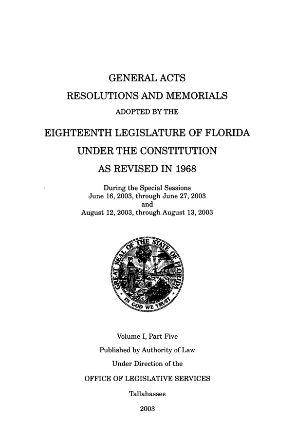 handle is hein.ssl/ssfl0023 and id is 1 raw text is: GENERAL ACTS
RESOLUTIONS AND MEMORIALS
ADOPTED BY THE
EIGHTEENTH LEGISLATURE OF FLORIDA
UNDER THE CONSTITUTION
AS REVISED IN 1968
During the Special Sessions
June 16, 2003, through June 27, 2003
and
August 12, 2003, through August 13, 2003
Volume I, Part Five
Published by Authority of Law
Under Direction of the
OFFICE OF LEGISLATIVE SERVICES
Tallahassee
2003


