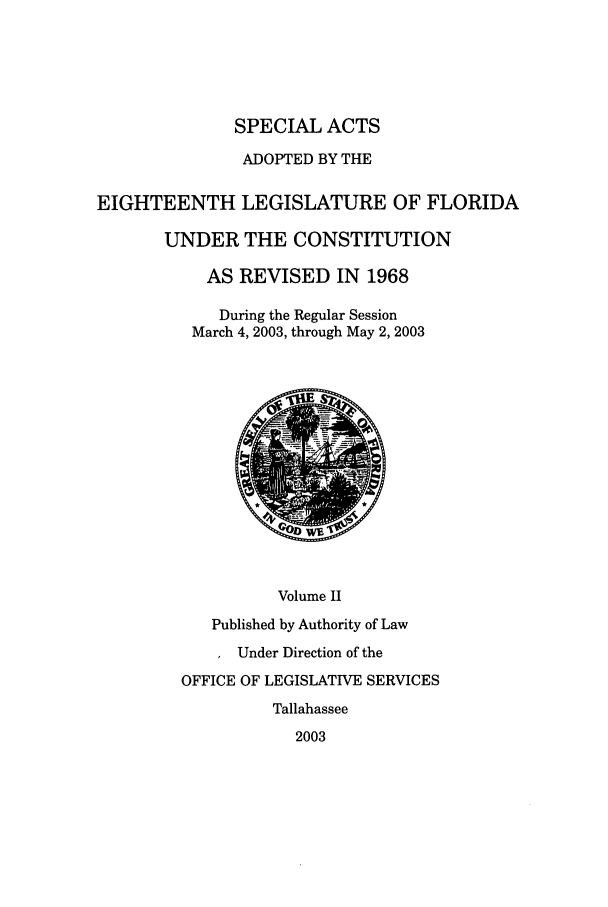 handle is hein.ssl/ssfl0024 and id is 1 raw text is: SPECIAL ACTS
ADOPTED BY THE
EIGHTEENTH LEGISLATURE OF FLORIDA
UNDER THE CONSTITUTION
AS REVISED IN 1968
During the Regular Session
March 4, 2003, through May 2, 2003
Volume II
Published by Authority of Law
Under Direction of the
OFFICE OF LEGISLATIVE SERVICES
Tallahassee
2003



