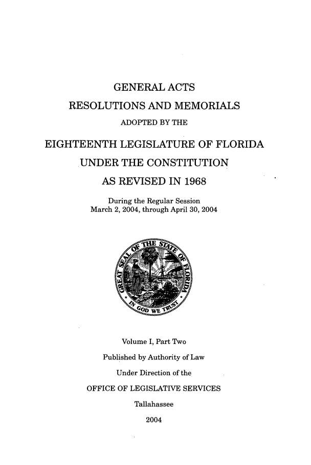 handle is hein.ssl/ssfl0026 and id is 1 raw text is: GENERAL ACTS
RESOLUTIONS AND MEMORIALS
ADOPTED BY THE
EIGHTEENTH LEGISLATURE OF FLORIDA
UNDER THE CONSTITUTION
AS REVISED IN 1968
During the Regular Session
March 2, 2004, through April 30, 2004
Volume I, Part Two
Published by Authority of Law
Under Direction of the
OFFICE OF LEGISLATIVE SERVICES
Tallahassee
2004


